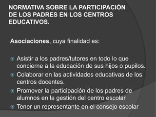 NORMATIVA SOBRE LA PARTICIPACIÓN
DE LOS PADRES EN LOS CENTROS
EDUCATIVOS.
Asociaciones, cuya finalidad es:
 Asistir a los padres/tutores en todo lo que
concierne a la educación de sus hijos o pupilos.
 Colaborar en las actividades educativas de los
centros docentes.
 Promover la participación de los padres de
alumnos en la gestión del centro escolar
 Tener un representante en el consejo escolar
 