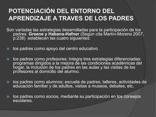 POTENCIACIÓN DEL ENTORNO DEL
APRENDIZAJE A TRAVES DE LOS PADRES
Son variadas las estrategias desarrolladas para la participación de los
padres. Greene y Habana-Hafner (Según cita Martín-Moreno 2007,
p:238) establecen las cuatro siguientes:
 los padres como apoyo del centro educativo
 los padres como profesores: Integra tres estrategias diferenciadas:
programas dirigidos a la mejora de las condiciones académicas del
hogar, la inclusión de los padres en las aulas y las visitas de los
profesores al domicilio del alumno.
 los padres como alumnos: escuela de padres, talleres, actividades de
educación familiar y de adultos, visitas a museos, debates, etc.
 los padres como socios, mediante su participación en los consejos
escolares.
 