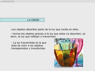 LA VISIÓN
-Los objetos absorben parte de la luz que incide en ellos.
- Vemos los objetos gracias a la luz que estos no absorben, es
decir, la luz que reflejan o transmiten.
LA PERCEPCIÓN
http://www.flickr.com/photos/moonjazz/2473991201/
- La luz transmitida es la que
dota de color a los objetos
transparentes y translúcidos
 