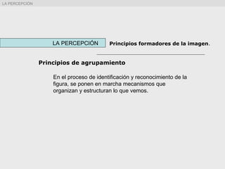 Principios de agrupamiento
LA PERCEPCIÓN Principios formadores de la imagen.
LA PERCEPCIÓN
En el proceso de identificación y reconocimiento de la
figura, se ponen en marcha mecanismos que
organizan y estructuran lo que vemos.
 