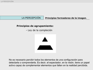 Principios de agrupamiento:
- Ley de la compleción
No es necesario percibir todos los elementos de una configuración para
detectarla o comprenderla. Es decir, el espectador, en la visión, tiene un papel
activo capaz de complementar elementos que falten en la realidad percibida.
LA PERCEPCIÓN Principios formadores de la imagen.
LA PERCEPCIÓN
 