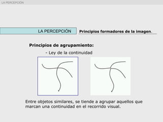 Principios de agrupamiento:
- Ley de la continuidad
LA PERCEPCIÓN Principios formadores de la imagen.
Entre objetos similares, se tiende a agrupar aquellos que
marcan una continuidad en el recorrido visual.
LA PERCEPCIÓN
 