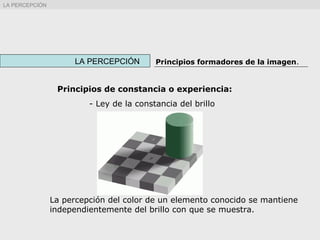 La percepción del color de un elemento conocido se mantiene
independientemente del brillo con que se muestra.
LA PERCEPCIÓN Principios formadores de la imagen.
LA PERCEPCIÓN
Principios de constancia o experiencia:
- Ley de la constancia del brillo
 