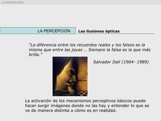 “La diferencia entre los recuerdos reales y los falsos es la
misma que entre las joyas … Siempre la falsa es la que más
brilla.”
Salvador Dalí (1904- 1989)
La activación de los mecanismos perceptivos básicos puede
hacer surgir imágenes donde no las hay y entender lo que se
ve de manera distinta a cómo es en realidad.
LA PERCEPCIÓN Las ilusiones ópticas
LA PERCEPCIÓN
 