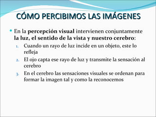 CÓMO PERCIBIMOS LAS IMÁGENES
 En la percepción visual intervienen conjuntamente
 la luz, el sentido de la vista y nuestro cerebro:
  1. Cuando un rayo de luz incide en un objeto, este lo
     refleja
  2. El ojo capta ese rayo de luz y transmite la sensación al
     cerebro
  3. En el cerebro las sensaciones visuales se ordenan para
     formar la imagen tal y como la reconocemos
 