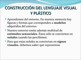 CONSTRUCCIÓN DEL LENGUAJE VISUAL
           Y PLÁSTICO
 Aprendemos del entorno. En nuestra memoria hay
  figuras y formas que corresponden a modelos
  adquiridos del entorno.
 Nuestro entorno emite además multitud de
  estímulos sensoriales. Éstos sólo se convierten en
  señales cuando las percibimos.
 Para que estas señales se conviertan en signos
  visuales, debemos saber qué representan
 