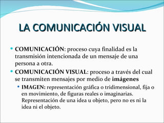 LA COMUNICACIÓN VISUAL
 COMUNICACIÓN: proceso cuya finalidad es la
  transmisión intencionada de un mensaje de una
  persona a otra.
 COMUNICACIÓN VISUAL: proceso a través del cual
  se transmiten mensajes por medio de imágenes
   IMAGEN: representación gráfica o tridimensional, fija o
   en movimiento, de figuras reales o imaginarias.
   Representación de una idea u objeto, pero no es ni la
   idea ni el objeto.
 
