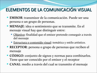 ELEMENTOS DE LA COMUNICACIÓN VISUAL
 EMISOR: transmisor de la comunicación. Puede ser una
  persona o un grupo de personas.
 MENSAJE: idea o sentimiento que se transmite. En el
  mensaje visual hay que distinguir entre:
   Objetivo: finalidad que el emisor pretende conseguir a través
    del mensaje
   Estructura o contenido visual: temática y estilo artístico.
 RECEPTOR: persona o grupo de personas que reciben el
  mensaje
 CÓDIGO: conjunto de signos y normas para combinarlos.
  Tiene que ser conocido por el emisor y el receptor
 CANAL: medio a través del cual se transmite el mensaje
 