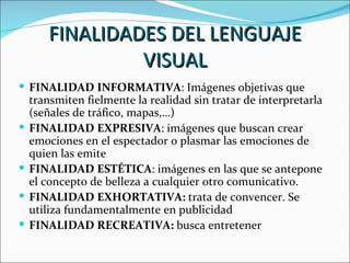 FINALIDADES DEL LENGUAJE
                 VISUAL
 FINALIDAD INFORMATIVA: Imágenes objetivas que
    transmiten fielmente la realidad sin tratar de interpretarla
    (señales de tráfico, mapas,…)
   FINALIDAD EXPRESIVA: imágenes que buscan crear
    emociones en el espectador o plasmar las emociones de
    quien las emite
   FINALIDAD ESTÉTICA: imágenes en las que se antepone
    el concepto de belleza a cualquier otro comunicativo.
   FINALIDAD EXHORTATIVA: trata de convencer. Se
    utiliza fundamentalmente en publicidad
   FINALIDAD RECREATIVA: busca entretener
 