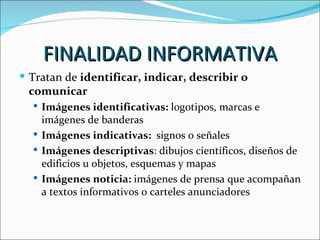 FINALIDAD INFORMATIVA
 Tratan de identificar, indicar, describir o
 comunicar
   Imágenes identificativas: logotipos, marcas e
    imágenes de banderas
   Imágenes indicativas: signos o señales
   Imágenes descriptivas: dibujos científicos, diseños de
    edificios u objetos, esquemas y mapas
   Imágenes noticia: imágenes de prensa que acompañan
    a textos informativos o carteles anunciadores
 