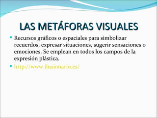 LAS METÁFORAS VISUALES
 Recursos gráficos o espaciales para simbolizar
  recuerdos, expresar situaciones, sugerir sensaciones o
  emociones. Se emplean en todos los campos de la
  expresión plástica.
 http://www.ilusionario.es/
 