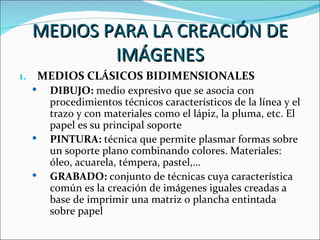 MEDIOS PARA LA CREACIÓN DE
          IMÁGENES
1. MEDIOS CLÁSICOS BIDIMENSIONALES
    DIBUJO: medio expresivo que se asocia con
     procedimientos técnicos característicos de la línea y el
     trazo y con materiales como el lápiz, la pluma, etc. El
     papel es su principal soporte
    PINTURA: técnica que permite plasmar formas sobre
     un soporte plano combinando colores. Materiales:
     óleo, acuarela, témpera, pastel,…
    GRABADO: conjunto de técnicas cuya característica
     común es la creación de imágenes iguales creadas a
     base de imprimir una matriz o plancha entintada
     sobre papel
 