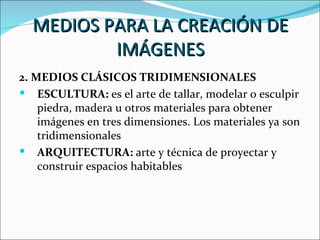 MEDIOS PARA LA CREACIÓN DE
          IMÁGENES
2. MEDIOS CLÁSICOS TRIDIMENSIONALES
 ESCULTURA: es el arte de tallar, modelar o esculpir
    piedra, madera u otros materiales para obtener
    imágenes en tres dimensiones. Los materiales ya son
    tridimensionales
 ARQUITECTURA: arte y técnica de proyectar y
    construir espacios habitables
 