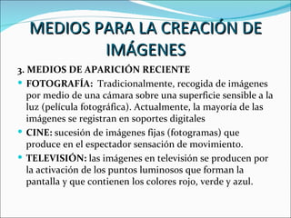 MEDIOS PARA LA CREACIÓN DE
          IMÁGENES
3. MEDIOS DE APARICIÓN RECIENTE
 FOTOGRAFÍA: Tradicionalmente, recogida de imágenes
   por medio de una cámara sobre una superficie sensible a la
   luz (película fotográfica). Actualmente, la mayoría de las
   imágenes se registran en soportes digitales
 CINE: sucesión de imágenes fijas (fotogramas) que
   produce en el espectador sensación de movimiento.
 TELEVISIÓN: las imágenes en televisión se producen por
   la activación de los puntos luminosos que forman la
   pantalla y que contienen los colores rojo, verde y azul.
 