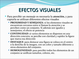 EFECTOS VISUALES
 Para percibir un mensaje es necesaria la atención, y para
  captarla se utilizan diferentes efectos visuales
   PROXIMIDAD Y SEMEJANZA: si los elementos visuales se
    encuentran cercanos entre sí llaman la atención y se
    perciben como un conjunto. Si además son iguales y
    semejantes, el efecto se potencia
   CONTINUIDAD: si varios elementos se disponen en una
    dirección concreta, se percibe con claridad y rapidez la figura
    que marca esa dirección
   DESTAQUE: para destacar una figura se coloca en el centro
    o la derecha de la imagen, con un color y tamaño diferente a
    otros elementos del conjunto.
   HOMOGENEIDAD: para percibir todos los elementos de un
    conjunto se unifican tamaños, colores, etc.
 