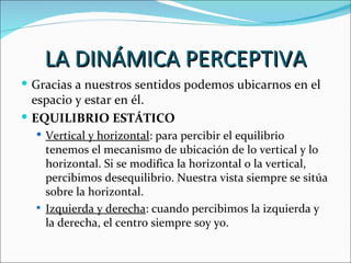 LA DINÁMICA PERCEPTIVA
 Gracias a nuestros sentidos podemos ubicarnos en el
  espacio y estar en él.
 EQUILIBRIO ESTÁTICO
   Vertical y horizontal: para percibir el equilibrio
    tenemos el mecanismo de ubicación de lo vertical y lo
    horizontal. Si se modifica la horizontal o la vertical,
    percibimos desequilibrio. Nuestra vista siempre se sitúa
    sobre la horizontal.
   Izquierda y derecha: cuando percibimos la izquierda y
    la derecha, el centro siempre soy yo.
 