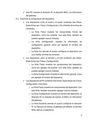 3
 Una PC muestra la dirección IP, la dirección MAC y la información
del gateway.
2.3 Examinar la configuración del dispositivo.
 Los dispositivos como el router y el switch contienen tres fichas.
Estas fichas son: Física, Configuración y CLI (Interfaz de la línea de
comando).
o La ficha Física muestra los componentes físicos del
dispositivo, como los módulos. Con esta ficha, también se
pueden agregar nuevos módulos.
o La ficha Configuración muestra la información de
configuración general, como por ejemplo el nombre del
dispositivo.
o La ficha CLI permite al usuario configurar el dispositivo con
una interfaz de línea de comando.
 Los dispositivos como el servidor y el hub contienen dos fichas.
Estas fichas son Física y Configuración.
o La ficha Física muestra los componentes del dispositivo,
como por ejemplo los puertos. Con esta ficha, también se
pueden agregar nuevos módulos.
o La ficha Configuración muestra la información general, como
por ejemplo el nombre del dispositivo.
 Los dispositivos de PC contienen tres fichas. Estas fichas son Física,
Configuración y Escritorio.
o La ficha Física muestra los componentes del dispositivo. Con
esta ficha, también se pueden agregar nuevos módulos.
o La ficha Configuración muestra el nombre del dispositivo, la
dirección IP, la máscara de subred, el DNS y la información
del gateway.
o La ficha Escritorio permite al usuario configurar la dirección
IP, la máscara de subred, el gateway por defecto, el servidor
DNS, dial-up e inalámbrico.
 