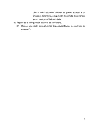 4
Con la ficha Escritorio también se puede acceder a un
emulador de terminal, a la petición de entrada de comandos
y a un navegador Web simulado.
3) Repaso de la configuración estándar del laboratorio.
3.1 Obtener una visión general de los dispositivos.Revisar los controles de
navegación.
 