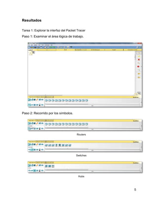 5
Resultados
Tarea 1: Explorar la interfaz del Packet Tracer
Paso 1: Examinar el área lógica de trabajo.
Paso 2: Recorrido por los símbolos.
Routers
Switches
Hubs
 