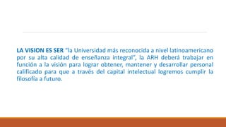 LA VISION ES SER “la Universidad más reconocida a nivel latinoamericano
por su alta calidad de enseñanza integral”, la ARH deberá trabajar en
función a la visión para lograr obtener, mantener y desarrollar personal
calificado para que a través del capital intelectual logremos cumplir la
filosofía a futuro.
 