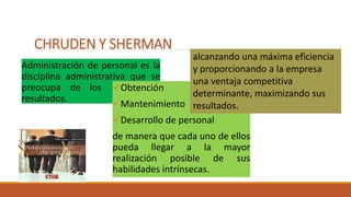 CHRUDEN Y SHERMAN
Administración de personal es la
disciplina administrativa que se
preocupa de los de los
resultados.
Obtención
Mantenimiento
Desarrollo de personal
de manera que cada uno de ellos
pueda llegar a la mayor
realización posible de sus
habilidades intrínsecas.
alcanzando una máxima eficiencia
y proporcionando a la empresa
una ventaja competitiva
determinante, maximizando sus
resultados.
 