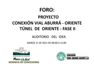 FORO:    PROYECTO CONEXIÓN VIAL ABURRÁ - ORIENTE   TÚNEL  DE  ORIENTE - FASE II AUDITORIO   DEL  IDEA MARZO  8  DE 2011 DE 08:00 A 12:00 GERENCIA DE CONCESIONES 