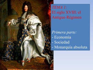 TEMA 1: 
El siglo XVIII: el 
Antiguo Régimen 
Primera parte: 
- Economía 
- Sociedad 
- Monarquía absoluta 
 