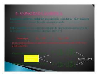 4.4.-- CAPACIDAD CALORÍFICA.CAPACIDAD CALORÍFICA.
Puesto que Q = ∆U y Q = ∆H
Capacidad calorífica molar de una sustancia: cantidad de calor necesaria
para elevar la T de un mol de dicha sustancia un grado.
Calor específico de una sustancia: cantidad de calor necesaria para elevar la T
de un gramo de dicha sustancia un grado. [J⋅g-1⋅K-1]
[[[[ ]]]]/ .C J K mol≡≡≡≡
p
v
v
1 1
n n
1 1
n T n
P
P
V
q H
C
dT T
q U
C
d T
∂ 
= =  
∂ 
∂ 
= =  
∂ 
Capacidad calorífica molar a P cte
Capacidad calorífica molar a V cte
Puesto que QV = ∆U y QP = ∆H
en un sistema cerrado, en equilibrio o proceso reversible y sólo W(P-V) es
posible definir :
U,H≡f(T,P,V)
∂∂∂∂
∂∂∂∂
p. Intensivas
f=(T,P,V)
 