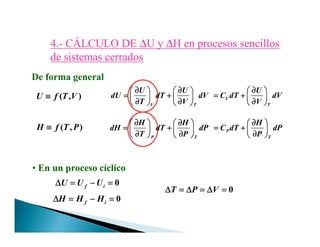4.4.-- CÁLCULO DECÁLCULO DE ∆∆U yU y ∆∆H en procesos sencillosH en procesos sencillos
de sistemas cerradosde sistemas cerrados
( , )U f T V≡≡≡≡
( , )H f T P≡≡≡≡
V T
U U
dU dT dV
T V
∂ ∂∂ ∂∂ ∂∂ ∂            
= += += += +            ∂ ∂∂ ∂∂ ∂∂ ∂            
H H
dH dT dP
∂ ∂∂ ∂∂ ∂∂ ∂            
= += += += +
V
T
U
C dT dV
V
∂∂∂∂    
= += += += +     ∂∂∂∂    
H
C dT dP
∂∂∂∂    
= += += += +
De forma general
( , )H f T P≡≡≡≡
P T
H H
dH dT dP
T P
∂ ∂∂ ∂∂ ∂∂ ∂            
= += += += +            ∂ ∂∂ ∂∂ ∂∂ ∂            
P
T
H
C dT dP
P
∂∂∂∂    
= += += += +     ∂∂∂∂    
• En un proceso cíclico
0f iU U U∆ = − =∆ = − =∆ = − =∆ = − =
0f iH H H∆ = − =∆ = − =∆ = − =∆ = − =
0T P V∆ = ∆ = ∆ =∆ = ∆ = ∆ =∆ = ∆ = ∆ =∆ = ∆ = ∆ =
 