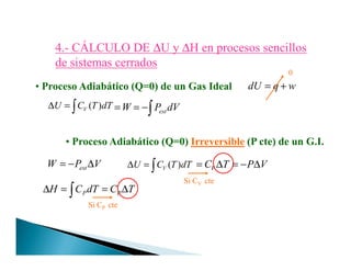 4.4.-- CÁLCULO DECÁLCULO DE ∆∆U yU y ∆∆H en procesos sencillosH en procesos sencillos
de sistemas cerradosde sistemas cerrados
• Proceso Adiabático (Q=0) de un Gas Ideal dU q w= +
( )VU C T dT∆ = ∫ W= extP dV= −∫
0
• Proceso Adiabático (Q=0) Irreversible (P cte) de un G.I.• Proceso Adiabático (Q=0) Irreversible (P cte) de un G.I.
extW P V= − ∆ ( )VU C T dT∆ = ∫ VC T P V= ∆ = − ∆
Si CV cte
P PH C dT C T∆ = = ∆∫
Si CP cte
 