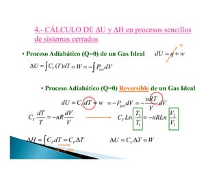 4.4.-- CÁLCULO DECÁLCULO DE ∆∆U yU y ∆∆H en procesos sencillosH en procesos sencillos
de sistemas cerradosde sistemas cerrados
• Proceso Adiabático (Q=0) de un Gas Ideal dU q w= +
( )VU C T dT∆ = ∫ W= extP dV= −∫
0
• Proceso Adiabático (Q=0) Reversible de un Gas Ideal• Proceso Adiabático (Q=0) Reversible de un Gas Ideal
VdU C dT w= =
P PH C dT C T∆ = = ∆∫
Si CP cte
gas
nRT
P dV dV
V
= − = −
V
dT dV
C nR
T V
= − 2 2
1 1
V
T V
C Ln nRLn
T V
= −
VU C T W∆ = ∆ =
 