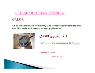 1.1.-- TRABAJO. CALOR, ENERGÍA.TRABAJO. CALOR, ENERGÍA.
CALORCALOR
Un sistema cede E en forma de Q si se transfiere como resultado de
una diferencia de T entre el sistema y el entorno.
( , ) 2 1( )T PQ mC T T= −= −= −= −( , ) 2 1( )T PQ mC T T= −= −= −= −
la T sistema varía hasta igualar la Talrededores
Unidades : Julio
1 cal = 4.184 J
 