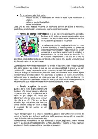 Procesos Educativos                                                             Tema 1: La familia



        Por la madurez o edad de la madre:
             - personas adultas, o maternidades en límites de edad o por inseminación o
                 adopción.
             - madres en plenitud de edad fértil.
             - madres adolescentes.
Cada uno de estos modelos requeriría un tratamiento especial en cuanto a frecuencia,
estadísticas, características y consecuencias para las personas implicadas.

     Familia de padres separados: es en la que los padres se encuentran separados.
                            Se niegan a vivir juntos, no son pareja pero deben seguir
                            cumpliendo sus responsabilidades de padres ante los hijos
                            por muy distantes que estos se encuentren

                                       Los padres como hombres y mujeres tienen dos funciones,
                                       la relación conyugal y la relación parental. La primera se
                                       caracteriza por la gratificación y apoyo mutuo que se dan
                                       como pareja; la segunda se caracteriza por la unidad en el
                                       acompañamiento de los hijos durante su desarrollo. Son
                                       dos funciones independientes y el éxito en la una no
garantiza la efectividad de la otra; a pesar de esto, entre ellas se debe guardar un equilibrio que
las diferencie, pero, a la vez las conserve.

Cuando ocurre el momento de la separación o el divorcio de los padres, éstos sólo se ocupan de
ellos como pareja y se olvidan de que los hijos son responsabilidad de ambos y que aún
continúan ahí; y cuando los recuerdan es para tomarlos como parte de la batalla que libran.
Dentro de este tipo de familia también podríamos hablar de la familia de madre soltera, aquella
familia en la que la madre desde un inicio asume sola la crianza de sus hijos/as. Generalmente,
es la mujer quien la mayoría de las veces asume este rol, pues el hombre se distancia y no
reconoce su paternidad por diversos motivos. En este tipo de familia se debe tener presente que
hay distinciones pues no es lo mismo ser madre soltera adolescente, joven o adulta.

     Familia adoptiva: Es aquella,
que bien por el hecho de proporcionarle una
familia un niño, porque los padres adoptivos
no puedan tener hijos, o simplemente por el
hecho de que siempre han soñado con
adoptar a un niño, una familia acoge como un
hijo más a un niño. Este acto se llama
adopción. Aquí tanto el niño, que tiene una
familia, como los padres, que tienen el deseo
o necesidad de ser padres, se ven
beneficiados.

Hoy en día la percepción de la adopción ha cambiado, pasando a ser un fenómeno invisible, del
que no se hablaba, a un fenómeno socialmente visible y aceptado, aunque aún se encuentran
casos de familia que lo mantienen en secreto.
Muchas familias, no informan a sus hijos acercan de su ori gen, según ellos, para no hacerles
sufrir, ya que consideran la adopción como un hecho traumático, y no como un hecho reparador
y restaurador de otro suceso realmente traumático, el abandono.
 