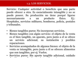 1.3. LOS SERVICIOS.

Servicio: Cualquier actividad o beneficio que una parte
puede ofrecer a otra. Es esencialmente intangible y no se
puede poseer. Su producción no tiene porqué ligarse
necesariamente      a     un     producto    físico.    Ej.:
Hospitales, servicios militares, bomberos, policía, postales
y tribunales.

• Bienes tangibles puros: No incorporan servicios.
• Bienes tangibles con algún servicio: el objeto de la venta
  es el bien tangible, un aparato, pero junto a el se ofrece
  un servicio adicional, su instalación y posibles
  reparaciones.
• Servicios acompañados de algunos bienes: el objeto de la
  venta es intangible, pero junto a él se ofrecen alimentos
  que son tangibles, por ej. Vuelos.
• Servicios puros: Sin aporte tangible adicional, cuidado
 