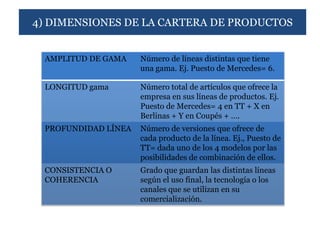 4) DIMENSIONES DE LA CARTERA DE PRODUCTOS


 AMPLITUD DE GAMA    Número de líneas distintas que tiene
                     una gama. Ej. Puesto de Mercedes= 6.

 LONGITUD gama       Número total de artículos que ofrece la
                     empresa en sus líneas de productos. Ej.
                     Puesto de Mercedes= 4 en TT + X en
                     Berlinas + Y en Coupés + ….
 PROFUNDIDAD LÍNEA   Número de versiones que ofrece de
                     cada producto de la línea. Ej., Puesto de
                     TT= dada uno de los 4 modelos por las
                     posibilidades de combinación de ellos.
 CONSISTENCIA O      Grado que guardan las distintas líneas
 COHERENCIA          según el uso final, la tecnología o los
                     canales que se utilizan en su
                     comercialización.
 