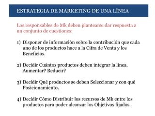 ESTRATEGIA DE MARKETING DE UNA LÍNEA

Los responsables de Mk deben plantearse dar respuesta a
un conjunto de cuestiones:

1) Disponer de información sobre la contribución que cada
   uno de los productos hace a la Cifra de Venta y los
   Beneficios.

2) Decidir Cuántos productos deben integrar la línea.
   Aumentar? Reducir?

3) Decidir Qué productos se deben Seleccionar y con qué
   Posicionamiento.

4) Decidir Cómo Distribuir los recursos de Mk entre los
   productos para poder alcanzar los Objetivos fijados.
 