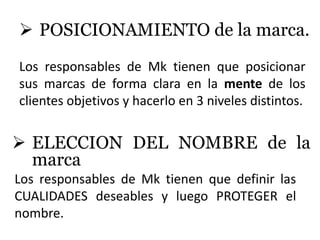  POSICIONAMIENTO de la marca.
Los responsables de Mk tienen que posicionar
sus marcas de forma clara en la mente de los
clientes objetivos y hacerlo en 3 niveles distintos.


 ELECCION DEL NOMBRE de la
  marca
Los responsables de Mk tienen que definir las
CUALIDADES deseables y luego PROTEGER el
nombre.
 
