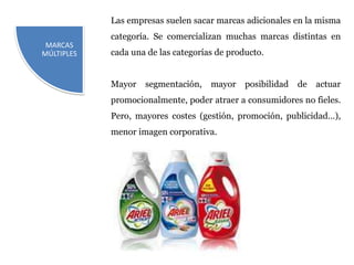 Las empresas suelen sacar marcas adicionales en la misma
            categoría. Se comercializan muchas marcas distintas en
 MARCAS
MÚLTIPLES   cada una de las categorías de producto.


            Mayor   segmentación,    mayor    posibilidad   de   actuar
            promocionalmente, poder atraer a consumidores no fieles.
            Pero, mayores costes (gestión, promoción, publicidad…),
            menor imagen corporativa.
 