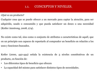 1.1.     CONCEPTOS Y NIVELES.

¿Qué es un producto?
Cualquier cosa que se puede ofrecer a un mercado para captar la atención, para ser
adquirido, usado o consumido y que pueda satisfacer un deseo o una necesidad
(Kotler Amstrong, 2008, 274).


No existe como tal, sino como n conjunto de atributos o características de aquél, que
en un principio son capaces de reportarle al comprador un beneficio en relación a los
usos y funciones buscados.


Kotler (2000, 442-444) señala la existencia de 3 niveles constitutivos de un
producto, en función de:
• Los diferentes tipos de beneficio que ofrecen
• La capacidad del mismo para satisfacer distintos tipos de necesidades.
 