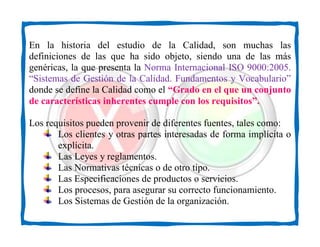 En la historia del estudio de la Calidad, son muchas las
definiciones de las que ha sido objeto, siendo una de las más
genéricas, la que presenta la Norma Internacional ISO 9000:2005.
“Sistemas de Gestión de la Calidad. Fundamentos y Vocabulario”
donde se define la Calidad como el “Grado en el que un conjunto
de características inherentes cumple con los requisitos”.

Los requisitos pueden provenir de diferentes fuentes, tales como:
       Los clientes y otras partes interesadas de forma implícita o
       explícita.
       Las Leyes y reglamentos.
       Las Normativas técnicas o de otro tipo.
       Las Especificaciones de productos o servicios.
       Los procesos, para asegurar su correcto funcionamiento.
       Los Sistemas de Gestión de la organización.
 