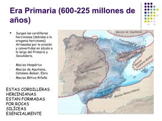 Era Primaria (600-225 millones de
años)
 Surgen las cordilleras
hercinianas (debidas a la
orogenia herciniana).
Arrasadas por la erosión
y convertidas en zócalo a
lo largo del Primario y
Secundario.
- Macizo Hespérico
- Macizo de Aquitania,
Catalano-Balear, Ebro
- Macizo Bético-Rifeño
ESTAS CORDILLERAS
HERCINIANAS
ESTAN FORMADAS
POR ROCAS
SILÍCEAS
ESENCIALMENTE
 