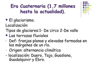 Era Cuaternaria (1,7 millones
hasta la actualidad).
 El glaciarismo.
Localización:
Tipos de glaciares:1- De circo 2-De valle
 Las terrazas fluviales
- Def: franjas planas y elevadas formadas en
los márgenes de un río.
- Origen: alternancia climática
- localización: Duero, Tajo, Guadiana,
Guadalquivir y Ebro.
 