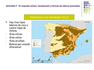 Actividad 7- El roquedo silíceo: localización y formas de relieve asociadas.
 Hay tres tipos
básicos de roca y
cuatro tipos de
relieve.
- Área silícea
- Área caliza
- Área arcillosa
- Relieve por erosión
diferencial
Introducción a las actividades 7,8 y 9
 