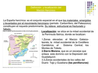 Definición y localización del
Macizo Hercínico
La España hercínica: es el conjunto espacial en el que los materiales emergidos
y levantados por el movimiento herciniano (período Carbonífero, del Paleozoico)
constituyen el roquedo predominante. Su relieve estructural es fracturado y
fallado.
Localización: se sitúa en la mitad occidental de
la Península Ibérica, donde se localizan:
1.Zonas elevadas: el Macizo Galaico-
leonés, la mitad occidental de la Cordillera
Cantábrica, el Sistema Central, los
Montes de Toledo.
2.Sierra Morena, que es un escarpe que
enlaza este dominio con la Depresión del
Guadalquivir.
3.3.Zonas occidentales de los valles del
Duero Tajo y Guadiana (las penillanuras)
 