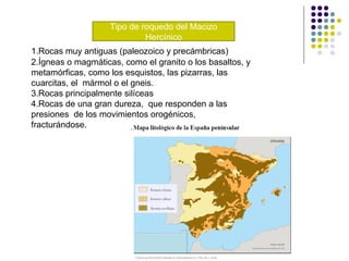 Tipo de roquedo del Macizo
Hercínico
1.Rocas muy antiguas (paleozoico y precámbricas)
2.Ígneas o magmáticas, como el granito o los basaltos, y
metamórficas, como los esquistos, las pizarras, las
cuarcitas, el mármol o el gneis.
3.Rocas principalmente silíceas
4.Rocas de una gran dureza, que responden a las
presiones de los movimientos orogénicos,
fracturándose.
 