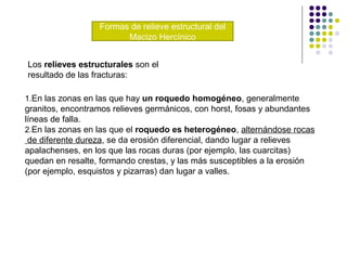Formas de relieve estructural del
Macizo Hercínico
1.En las zonas en las que hay un roquedo homogéneo, generalmente
granitos, encontramos relieves germánicos, con horst, fosas y abundantes
líneas de falla.
2.En las zonas en las que el roquedo es heterogéneo, alternándose rocas
de diferente dureza, se da erosión diferencial, dando lugar a relieves
apalachenses, en los que las rocas duras (por ejemplo, las cuarcitas)
quedan en resalte, formando crestas, y las más susceptibles a la erosión
(por ejemplo, esquistos y pizarras) dan lugar a valles.
Los relieves estructurales son el
resultado de las fracturas:
 