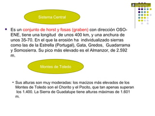 El relieve español
 Es un conjunto de horst y fosas (graben) con dirección OSO-
ENE, tiene una longitud de unos 400 km, y una anchura de
unos 35-70. En el que la erosión ha individualizado sierras
como las de la Estrella (Portugal), Gata, Gredos, Guadarrama
y Somosierra. Su pico más elevado es el Almanzor, de 2.592
m.
Sistema Central
• Sus alturas son muy moderadas: los macizos más elevados de los
Montes de Toledo son el Chorito y el Pocito, que tan apenas superan
los 1.400. La Sierra de Guadalupe tiene alturas máximas de 1.601
m.
Montes de Toledo
 