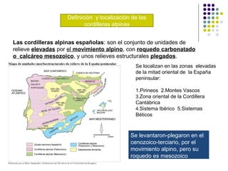 Definición y localización de las
cordilleras alpinas
Las cordilleras alpinas españolas: son el conjunto de unidades de
relieve elevadas por el movimiento alpino, con roquedo carbonatado
o calcáreo mesozoico, y unos relieves estructurales plegados.
Se localizan en las zonas elevadas
de la mitad oriental de la España
peninsular:
1.Pirineos 2.Montes Vascos
3.Zona oriental de la Cordillera
Cantábrica
4.Sistema Ibérico 5.Sistemas
Béticos
Se levantaron-plegaron en el
cenozoico-terciario, por el
movimiento alpino, pero su
roquedo es mesozoico
 