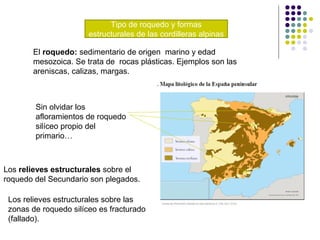 Tipo de roquedo y formas
estructurales de las cordilleras alpinas
El roquedo: sedimentario de origen marino y edad
mesozoica. Se trata de rocas plásticas. Ejemplos son las
areniscas, calizas, margas.
Sin olvidar los
afloramientos de roquedo
silíceo propio del
primario…
Los relieves estructurales sobre el
roquedo del Secundario son plegados.
Los relieves estructurales sobre las
zonas de roquedo silíceo es fracturado
(fallado).
 