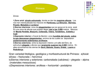 Pirineos
Zonas:
1.Zona axial: zócalo exhumado, donde se dan las mayores alturas. Los
ríos han individualizado los macizos de Panticosa, La Almunia- Barrosa,
Posets- Maladeta o Lardana)
2.Sierras interiores: zona de plegamientos que se apoya en la zona axial.
Es una zona de alturas que pueden llegar casi a los 3.000 metros. Macizos
de Monte Perdido, Bisaurín, Collarada, Telera, Tendeñera, Cotiella y
Cadí.
3.Depresión interior o Canal de Berdún: zona hundida del zócalo sobre
la que descansan plegamientos, encima de los cuales se depositaron
posteriormente sedimentos arcillosos.
4.Sierras exteriores: entre la depresión interior y el valle del Ebro, de
estructura plegada y alturas que raramente superan los 2.000 metros. En
ellas encontramos las sierras de Sevil, Balcels, Guara, Gratal, Loarre o
Pedraforça.
Gran variedad litológica, geológica y morfoestructural de Pirineos: a)Axial:
silícea – fracturada – hercínica
b)Sierras interiores y exteriores: carbonatada (calcárea) – plegada – alpina
(materiales mesozoicos)
c)Depresiones interiores: arcillosa – horizontal - postalpina
 